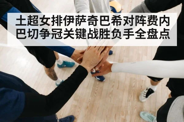 土超女排伊萨奇巴希对阵费内巴切争冠关键战胜负手全盘点
